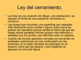 Ley del cerramiento.  La línea es una creación del dibujo, una abstracción, se asocian al límite de una superficie, formando su contorno. Las líneas que circundan una superficie son captadas más fácilmente como unidad o figura. Esta nueva ley parece ser operativa porque señala el hecho de que las líneas rectas paralelas forman grupos más definidos y estables que los puntos, que delimitan peor un espacio. Cuando las formas aparecen cerradas se convierten en entidades autónomas sin una continuidad con las próximas; al no estar cerradas se prolongan en el espacio vacío que las separa, y las imágenes se agrupan en una sola figura. 
