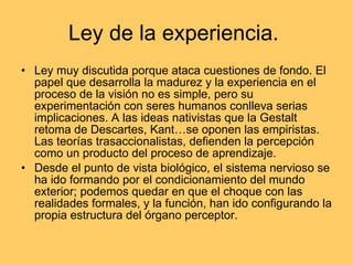 Ley de la experiencia.  Ley muy discutida porque ataca cuestiones de fondo. El papel que desarrolla la madurez y la experiencia en el proceso de la visión no es simple, pero su experimentación con seres humanos conlleva serias implicaciones. A las ideas nativistas que la Gestalt retoma de Descartes, Kant…se oponen las empiristas. Las teorías trasaccionalistas, defienden la percepción como un producto del proceso de aprendizaje. Desde el punto de vista biológico, el sistema nervioso se ha ido formando por el condicionamiento del mundo exterior; podemos quedar en que el choque con las realidades formales, y la función, han ido configurando la propia estructura del órgano perceptor. 