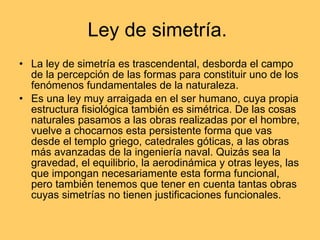 Ley de simetría.  La ley de simetría es trascendental, desborda el campo de la percepción de las formas para constituir uno de los fenómenos fundamentales de la naturaleza. Es una ley muy arraigada en el ser humano, cuya propia estructura fisiológica también es simétrica. De las cosas naturales pasamos a las obras realizadas por el hombre, vuelve a chocarnos esta persistente forma que vas desde el templo griego, catedrales góticas, a las obras más avanzadas de la ingeniería naval. Quizás sea la gravedad, el equilibrio, la aerodinámica y otras leyes, las que impongan necesariamente esta forma funcional, pero también tenemos que tener en cuenta tantas obras cuyas simetrías no tienen justificaciones funcionales. 