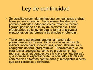 Ley de continuidad  Se constituye con elementos que son comunes a otras leyes ya mencionadas. Tiene elementos de cierre porque partículas independientes tratan de formar figuras, partiendo de la ley de cerramiento. Toma propiedades de la ley de buena forma al provocar elecciones de las formas más simples y rotundas.  Tiene como caracteres propios la manera de presentarnos las formas. Estar se nos muestran de manera incompleta, inconclusas, como abreviatura o esquemas de fácil interpretación. Precisamente es en esta forma taquigráfica como se proponen en las representaciones perspectivas la clave del “etcéteras”, que inducen al espectador de un conjunto a la idea de concreción en formas continuadas y semejantes a otras que son correctas y definidas. 