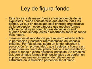 Ley de figura-fondo  Esta ley es la de mayor fuerza y trascendencia de las expuestas, puede considerarse que abarca todas las demás, ya que en todas late este principio organizativo de la percepción, observándose que muchas formas sólo se constituyen como figuras definidas cuando quedan como superpuestas o recortadas sobre un fondo más neutro. Tiene especial importancia para muestro estudio sobre la percepción y posterior representación del espacio pictórico. Formas planas sobre un fondo, obtienen la percepción “en profundidad”, que traslada la figura a un primer término, fuera del plano real de la representación, y deja el fondo a cierta distancia indefinida. Se organiza así, con simples formas bidimensionales que operan en el plano, una nueva dimensión de relieve que se estructura en la dirección perpendicular al plano. 