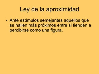 Ley de la aproximidad Ante estímulos semejantes aquellos que se hallen más próximos entre si tienden a percibirse como una figura.  