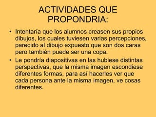 ACTIVIDADES QUE PROPONDRIA: Intentaría que los alumnos creasen sus propios dibujos, los cuales tuviesen varias percepciones, parecido al dibujo expuesto que son dos caras pero también puede ser una copa. Le pondría diapositivas en las hubiese distintas perspectivas, que la misma imagen escondiese diferentes formas, para así hacerles ver que cada persona ante la misma imagen, ve cosas diferentes.  