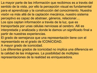 La mayor parte de las información que recibimos es a través del sentido de la vista, por ello la percepción visual es fundamental para el aprendizaje y la construcción del conocimiento. Nuestra visión va más allá de la captación mecánica, nuestro sistema perceptivo es capaz de abstraer, géneros, relacionar… Los ojos captan información a través de la luz, que es transportada por unas células nerviosas al cerebro. Allí es interpretada y analizada y donde le damos un significado final a partir de nuestras experiencias.  El grado de semejanza que una representación tiene con el representado es el grado de ICONICIDAD. A mayor grado de iconicidad. Los diferentes grados de iconicidad no implica una diferencia en la calidad de las imágenes. La posibilidad de múltiples representaciones de la realidad es enriquecedora.  
