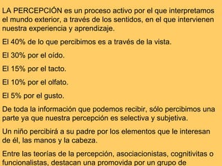 LA PERCEPCIÓN es un proceso activo por el que interpretamos el mundo exterior, a través de los sentidos, en el que intervienen nuestra experiencia y aprendizaje. El 40% de lo que percibimos es a través de la vista.  El 30% por el oído. El 15% por el tacto. El 10% por el olfato.  El 5% por el gusto.  De toda la información que podemos recibir, sólo percibimos una parte ya que nuestra percepción es selectiva y subjetiva. Un niño percibirá a su padre por los elementos que le interesan de él, las manos y la cabeza. Entre las teorías de la percepción, asociacionistas, cognitivitas o funcionalistas, destacan una promovida por un grupo de  