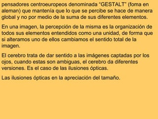 pensadores centroeuropeos denominada “GESTALT” (foma en aleman) que mantenía que lo que se percibe se hace de manera global y no por medio de la suma de sus diferentes elementos.  En una imagen, la percepción de la misma es la organización de todos sus elementos entendidos como una unidad, de forma que si alteramos uno de ellos cambiamos el sentido total de la imagen. El cerebro trata de dar sentido a las imágenes captadas por los ojos, cuando estas son ambiguas, el cerebro da diferentes versiones. Es el caso de las ilusiones ópticas.  Las ilusiones ópticas en la apreciación del tamaño. 