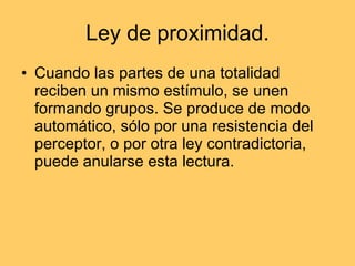 Ley de proximidad.  Cuando las partes de una totalidad reciben un mismo estímulo, se unen formando grupos. Se produce de modo automático, sólo por una resistencia del perceptor, o por otra ley contradictoria, puede anularse esta lectura.  