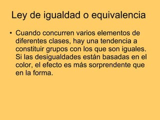 Ley de igualdad o equivalencia  Cuando concurren varios elementos de diferentes clases, hay una tendencia a constituir grupos con los que son iguales. Si las desigualdades están basadas en el color, el efecto es más sorprendente que en la forma.  