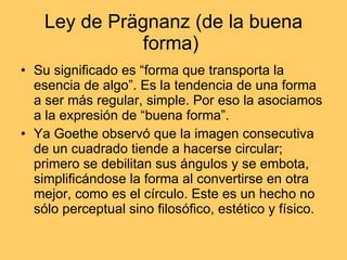 Ley de Prägnanz (de la buena forma)  Su significado es “forma que transporta la esencia de algo”. Es la tendencia de una forma a ser más regular, simple. Por eso la asociamos a la expresión de “buena forma”. Ya Goethe observó que la imagen consecutiva de un cuadrado tiende a hacerse circular; primero se debilitan sus ángulos y se embota, simplificándose la forma al convertirse en otra mejor, como es el círculo. Este es un hecho no sólo perceptual sino filosófico, estético y físico. 