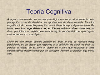Teoría Cognitiva
Aunque no se trata de una escuela psicológica que verse principalmente de la
percepción no es de desdeñar las aportaciones de dicha escuela. Para los
cognitivos todo desarrollo perceptivo está influenciado por el pensamiento. De
hecho para los cognotivistas no percibimos objetos, sino conceptos, es
decir, percibimos un objeto determinado bajo la sombra del concepto bajo la
cual reconocemos ese objeto.
Dicho de otro modo, cuando percibo un árbol lo que es realidad estoy
percibiendo es un objeto que responde a la definición de árbol, es decir no
percibo al objeto en sí, sino al objeto en cuanto que responde a unas
características determinadas por un concepto. Percibir es percibir algo como
algo.
 