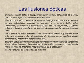 Las ilusiones ópticas
Llamamos ilusión óptica a cualquier confusión (ilusión) del sentido de la vista,
que nos lleva a percibir la realidad erróneamente.
Éste tipo de ilusión puede ser de carácter fisiológico asociados a los efectos
de una estimulación excesiva en los ojos o el cerebro (brillo, color,
movimiento, etc como el encandilamiento tras ver una luz potente) o pueden
deberse a factores cognitivos, en las que interviene nuestro conocimiento del
mundo.
Las ilusiones no están sometidos a la voluntad del individuo y pueden variar
entre una persona y otra, dependiendo de factores como: agudeza visual,
campimetría, daltonismo, astigmatismo etc….
Entender estos fenómenos es útil para comprender las limitaciones del sentido
visual del ser humano y la posibilidad de distorsión, ya sea en lo relativo a la
forma, el color, la dimensión y la perspectiva de lo observado.
Veamos algunas de las principales ilusiones:
 