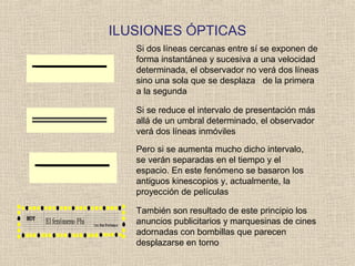 ILUSIONES ÓPTICAS
También son resultado de este principio los
anuncios publicitarios y marquesinas de cines
adornadas con bombillas que parecen
desplazarse en torno
Si dos líneas cercanas entre sí se exponen de
forma instantánea y sucesiva a una velocidad
determinada, el observador no verá dos líneas
sino una sola que se desplaza de la primera
a la segunda
Si se reduce el intervalo de presentación más
allá de un umbral determinado, el observador
verá dos líneas inmóviles
Pero si se aumenta mucho dicho intervalo,
se verán separadas en el tiempo y el
espacio. En este fenómeno se basaron los
antiguos kinescopios y, actualmente, la
proyección de películas
 