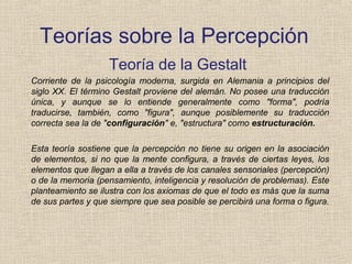 Teorías sobre la Percepción
Teoría de la Gestalt
Corriente de la psicología moderna, surgida en Alemania a principios del
siglo XX. El término Gestalt proviene del alemán. No posee una traducción
única, y aunque se lo entiende generalmente como "forma", podría
traducirse, también, como "figura", aunque posiblemente su traducción
correcta sea la de "configuración" e, "estructura" como estructuración.
Esta teoría sostiene que la percepción no tiene su origen en la asociación
de elementos, si no que la mente configura, a través de ciertas leyes, los
elementos que llegan a ella a través de los canales sensoriales (percepción)
o de la memoria (pensamiento, inteligencia y resolución de problemas). Este
planteamiento se ilustra con los axiomas de que el todo es más que la suma
de sus partes y que siempre que sea posible se percibirá una forma o figura.
 
