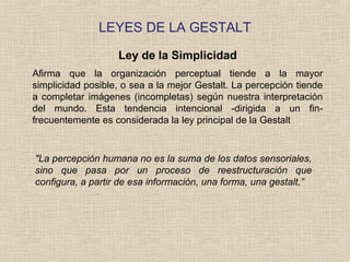 LEYES DE LA GESTALT
Ley de la Simplicidad
Afirma que la organización perceptual tiende a la mayor
simplicidad posible, o sea a la mejor Gestalt. La percepción tiende
a completar imágenes (incompletas) según nuestra interpretación
del mundo. Esta tendencia intencional -dirigida a un fin-
frecuentemente es considerada la ley principal de la Gestalt
"La percepción humana no es la suma de los datos sensoriales,
sino que pasa por un proceso de reestructuración que
configura, a partir de esa información, una forma, una gestalt,”
 