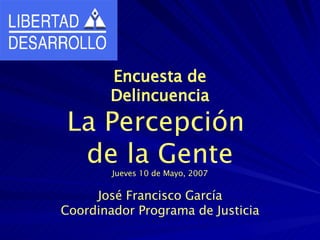 Encuesta de Delincuencia La Percepción  de la Gente Jueves 10 de Mayo, 2007 José Francisco García Coordinador Programa de Justicia 