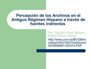 Percepción de los Archivos en el Antiguo Régimen Hispano a través de fuentes indirectas  Por:  Agustín Vivas Moreno, Aitana Martos García http://www.ucm.es/BUCM/revistas/inf/02104210/articulos/DCIN0606110237A.PDF 