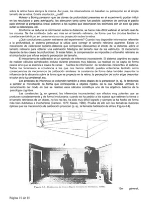 sobre la retina fuera siempre la misma. Así pues, los observadores no basaban su percepción en el simple
tamaño de la retina. Existía otro factor, ¿cuál?
         Holway y Boring pensaron que las claves de profundidad presentes en el experimento podían influir
en los resultados y, para averiguarlo, las atenuaron tanto como fue posible: cubrieron de cortinas el pasillo
para eliminar la perspectiva lineal, pidieron a los sujetos que observaran los estímulos con un solo ojo para
evitar la estereopsis, etc.
         Conforme se reducía la información sobre la distancia, se hacía más difícil estimar el tamaño real de
los círculos. Se iba confiando cada vez más en el tamaño retiniano, de forma que los círculos tendían a
considerarse idénticos, en consonancia con su proyección sobre la retina.
         ¿Qué conclusiones pueden extraerse del experimento? Cuando hay disponible información referente
a la profundidad, el sistema perceptual la utiliza para corregir el tamaño retiniano aparente. Existe un
mecanismo de calibración tamaño-distancia que compensa (descuenta) el efecto de la distancia sobre el
tamaño retiniano para obtener una estimación fidedigna del tamaño real de los estímulos. El mecanismo
depende de las claves de profundidad. Si éstas faltan, la compensación es imposible y el tamaño retiniano es
el único factor que influye sobre la percepción del tamaño.
         El mecanismo de calibración es un ejemplo de inferencia inconsciente. El sistema cognitivo es capaz
de realizar cálculos complicados incluso durante procesos muy básicos. La realidad no se capta de forma
pasiva sino que se elabora a través de varias     fuentes de información de tendencias inherentes al sistema.
Todos los fenómenos e constancia a los que nos hemos referido pueden entenderse también como
consecuencias de mecanismos de calibración similares: la constancia de forma debe también descontar la
influencia de la distancia sobre la forma que se proyecta en la retina, la percepción del color exige descontar
el color de la luz ambiental, etc.
         Los procesos de inferencia se extienden también a otras etapas de la percepción (p. ej., la tendencia
 a percibir el movimiento de forma que corresponda a objetos rígidos, de la que hablaba Ullman). El
 conocimiento del modo en que se realizan esos cálculos constituye uno de los objetivos básicos de la
 psicología cognitiva.
         Las constancias (y, en general, las inferencias inconscientes) son efectos muy potentes que se
producen constantemente y de forma involuntaria: cuando se ha pedido a los sujetos que estimen la forma o
el tamaño retinianos de un objeto, no los rea les, ha sido muy difícil lograrlo y siempre se ha hecho de forma
más bien dubitativa e incoherente (Carlson, 1977; Kaess, 1980). Prueba de ello son las llamativas ilusiones
ópticas que los mecanismos de calibración provocan (p. ej., la llamada habitación de Ames, Figura 4.4).




                                                                                              En      general,


Página 10 de 15
 