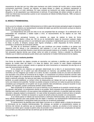 mecanismos de este tipo son muy útiles para mantener una visión correcta del mundo, pero a veces resulta
conveniente suprimirlos. Cuando, por ejemplo, se desea dibujar un objeto, es necesario representar el
tamaño, la forma o el color retinianos. En caso contrario se producirá una doble compensación (la del
dibujante y la del espectador) que distorsionará el estímulo. El aprendizaje del artista consiste en parte en
inhibir las inferencias inconscientes cuando no son necesarias (el método de Betty Edwards, 1989, se basa en
parte en estas ideas).


EL MODELO TRIDIMENSIONAL


Como ya se ha indicado, el modelo tridimensional es el último paso del proceso perceptual según el esquema
de Marr. En él se elabora una representación completa del objeto que permite reconocerlo aunque se observe
desde puntos de vista muy diversos.
         La independencia del punto de vista no es una propiedad fácil de conseguir. Si la estimación de la
profundidad era complicada y estaba sujeta a error, el reconocimiento de los objetos es aun más
problemático.
         El sistema perceptual humano, no obstante, es capaz de realizar la tarea de forma
sorprendentemente rápida y eficaz (en 100 ms se es normalmente capaz de reconocer cualquier objeto
conocido). No hay más que entrar en una habitación para comprobar lo rápidamente que se reconoce el sofá,
la mesa, el jarrón, la lámpara, aunque sean figuras complejas y estén dispuestas de forma extraña y
sometidas a condiciones de iluminación difíciles.
         Se trata de un fenómeno cotidiano, pero que constituye una proeza increíble si se piensa que
requeriría días de cálculo a los ordenadores más potentes y ni aun así conseguirían realizarlo. Los
mecanismos que nos permiten llevarlo a buen término permanecen todavía en el misterio. A pesar de ello, se
han propuesto algunas teorías que arrojan cierta luz sobre el proceso. Vamos a estudiar los diferentes
métodos que el sistema perceptual puede utilizar para representar el modelo tridimensional de los objetos.

El reconocimiento mediante plantillas

Una forma de describir los objetos consiste en asociarlos con patrones o plantillas que constituyen una
especie de modelo ideal del objeto o la clase de objetos. Aun cuando no sean objetos propiamente
tridimensionales vamos a empezar viendo un ejemplo de cómo funcionaría un mecanismo de ese tipo en el
caso del reconocimiento de letras.
         Si se presenta una instancia (un ejemplar) determinado de la letra A, el reconocimiento implica
comparar su imagen con el patrón que está almacenado en memoria. Las plantillas tienen una relación
isomórfica con las imágenes que inciden en la retina. Es decir, la plantilla consta de una serie de elementos
que equivalen a los puntos de luminancia de la imagen. La comparación se produce haciendo coincidir cada
punto de la imagen con un elemento de la plantilla. Para que el reconocimiento se produzca es necesario que
patrón y estímulo coincidan. No tiene por qué haber una coincidencia.
perfecta, se puede establecer un número crítico de desacuerdos por debajo del cual se acepte al estímulo
como una instancia de la plantilla. También es posible comparar el estímulo con todos los patrones de letras y
considerar que corresponde con el patrón con el que presente más coincidencias, aunque el acuerdo no sea
perfecto. Por supuesto, pueden combinarse también ambos métodos.
         Más complicada es la situación en la que el estímulo no se presenta en la posición normal sino que,
por ejemplo, está girado. La comparación directa no es posible. Sería necesario tener almacenadas plantillas
distintas para cada inclinación o (lo que parece más probable) girar el estímulo o la plantilla hasta que ambos
coincidan y después realizar la comparación. Un caso similar se presenta cuando el estímulo tiene un tamaño
diferente al del patrón. También es necesario un ajuste de tamaño antes de proceder a la comparación.
         Si se intenta aplicar el método de reconocimiento a estímulos tridimensionales, sería necesario o bien
tener distintos patrones para cada posible vista del objeto o mantener una representación tridimensional que
pueda girarse, trasladarse o manipularse hasta que encaje con el estímulo presentado.
         El mantenimiento de plantillas para cada objeto concreto es un método rápido y simple de almacenar
la información de los modelos tridimensionales. Sin embargo, es también un procedimiento costoso en
términos del número de patrones que es necesario almacenar y, además, es proclive al error porque los
procesos que deben girar o escalar el patrón antes de proceder a la comparación son complicados de realizar
si no se tiene una idea previa del tipo de estímulo que se tiene delante.


Página 11 de 15
 