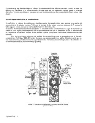 Probablemente las plantillas sean un método de representación de objetos adecuado cuando se trate de
objetos muy familiares y lo suficientemente simples para que no presenten muchas vistas y variantes
diferentes. También son útiles en los casos en que los otros sistemas de representación fallan (véase más
abajo).


Análisis de características: el pandemónium

En definitiva, el método de análisis por plantillas resulta demasiado rígido para explicar gran parte del
reconocimiento de objetos humano. Volviendo al ejemplo de las letras, podemos reconocer la A aunque le
falten algunas partes, aunque se escriba de formas muy diferentes, etc.
Un sistema flexible de representación de objetos es el basado en las características. En lugar de mantener un
patrón de cada objeto para compararlo con los posibles estímulos que se presenten, lo que se almacena es
un conjunto de propiedades simples de los posibles objetos, que pueden combinarse para formar cualquier
estímulo
         Uno de los primeros sistemas de análisis de características que se propusieron es el llamado
pandemónium (Selfridge, 1959). El nombre deriva de una representación muy gráfica del sistema en la que se
usa unos demonios para desempeñar el papel de símbolos mentales (véanse losCapítulos 2 y 3) utilizados en
los distintos estadios de procesamiento (Figura4.5).




Página 12 de 15
 