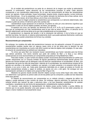 En el modelo del pandemónium se parte de un demonio de la imagen que recibe la estimulación
sensorial. A continuación, varios demonios de las características procesan la señal. Cada demonio
corresponde a una característica determinada. En el caso del reconocimiento de letras las características
serían, por ejemplo, líneas verticales, líneas horizontales, ángulos rectos, ángulos agudos, curvas continuas,
curvas discontinuas... Si se ha presentado una R se habrán activado los demonios de la línea vertical, de la
línea horizontal (dos veces), de la línea oblicua y de la línea curva discontinua.
        Cada vez que la imagen presenta la característica que corresponde a un demonio determinado, éste
empieza a gritar (se activa). El demonio grita más cuantas más
        características suyas aparezcan en el estímulo. El griterío es oído por unos demonios cognitivos que
corresponden a cada uno de los objetos posibles, las letras, por ejemplo.
        Si aparece una curva, por ejemplo, los demonios de la B, la P, la R y la D comenzarán a gritar. La
letra que se corresponda con más características será la que más se active. Por último, el demonio de la
decisión determinará cuál de las letras es la que más probablemente se ha presentado.
     El pandemónium no depende del tamaño ni de la orientación del estímulo, ni de la forma en que se
escriben las letras. Se trata de un sistema extremadamente dúctil, que puede aplicarse fácilmente a estímulos
como las letras que pueden presentarse de formas muy variadas.

Reconocimiento por componentes

Sin embargo, los modelos del estilo del pandemónium tampoco son de aplicación universal. El conjunto de
características posibles resulta claro en algunos casos como el de las letras pero la decisión de qué
características son importantes es mucho más difícil cuando se trata de objetos más complejos. En ese caso,
el conjunto de características es arbitrario por naturaleza.
        Ya vimos que para Marr era necesario buscar características que fueran naturales para las formas
que debían percibirse. Una teoría reciente que parte del análisis de Marr y lo lleva a sus últimas
consecuencias es la de reconocimiento por componentes propuesta por Irving Biederman (1987).
        Para este modelo, un gran número de objetos pueden reconocerse descomponiéndolos en partes que
pueden relacionarse con un conjunto limitado de figuras geométricas tridimensionales llamad geones Los
geones son formas simples que se distinguen unas de otras por características no accidentales, es decir, que
no dependen del punto de vista del observador. Además de no accidentales, las características propias de los
geones son sencillas y de carácter cualitativo: por ejemplo, si el geón presenta o no presenta cierto tipo de
simetría, si es curvo o recto, etc. Cada parte claramente delimitada de un objeto se analiza en función de
dichas características simples y, según el análisis, se asocia con uno u otro geón. Se consigue así una
representación centrada en el objeto como proponía Marr (Figura 4.6).
        Mediante los geones resulta sencillo describir objetos aunque nunca antes hayan sido vistos. Basta
con determinar a qué geones se parece cada una de las partes que los componen y cuáles son las relaciones
entre esos geones.
        El sistema de reconocimiento por componentes es un método cómodo y elegante de definir los
objetos y puede aplicarse a gran número de casos. Sin embargo, algunos estímulos, en particular los de
carácter amorfo que carecen de ejes y estructura clara, y los que presentan características de carácter
cuantitativo, necesitarían de otra forma de representación, probablemente mediante plantillas.
     En resumen, cada sistema de representación de objetos posee puntos fuertes y puntos débiles de
manera que no se puede descartar unos para apoyar a otros. Probablemente los tres estén presentes en
mayor o menor medida en el procesamiento visual.




Página 13 de 15
 