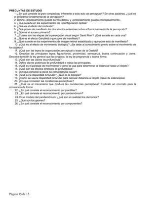 PREGUNTAS DE ESTUDIO
     1. ¿En qué consiste la gran complejidad inherente a todo acto de percepción? En otras palabras, ¿cuál es
     el problema fundamental de la percepción?
     2. Define «procesamiento guiado por los datos» y «procesamiento guiado conceptualmente».
     3. ¿Qué sucede en los experimentos de reconfiguración óptica?
     4. ¿Qué es el efecto del contexto?
     5. ¿Qué ponen de manifiesto los dos efectos anteriores sobre el funcionamiento de la percepción?
     6. ¿Qué es el acceso primario?
     7. ¿Cuáles son las etapas de la percepción visual según David Marr? ¿Qué sucede en cada una?
     8. ¿Qué es el efecto Ganzfeld y qué pone de manifiesto?
     9. ¿Qué sucede en los experimentos de imagen retinal estabilizada y qué pone esto de manifiesto?
     10. ¿Qué es el efecto de movimiento biológico? ¿Se debe al conocimiento previo sobre el movimiento de
los objetos?
     11. ¿Qué son las leyes de organización perceptual o leyes de la Gestalt?
     12. Describe las principales leyes: figura-fondo, proximidad, semejanza, buena continuación y cierre.
Describe también la ley general que las engloba, la ley de pregnancia o buena forma.
     13. ¿Qué son las claves de profundidad?
     14. Define claves pictóricas de profundidad e indica las principales.
     15. ¿Qué es el paralaje de movimiento y cómo se usa para determinar la distancia hasta un objeto?
     16. ¿Qué son los efectos cinéticos de profundidad?
     17. ¿En qué consiste la clave de convergencia ocular?
     18. ¿Qué es la disparidad binocular? ¿Qué es la diplopia?
     19. ¿Cómo se usa la disparidad binocular para calcular distancia al objeto (clave de estereopsis)
     20. ¿En qué consisten las constancias perceptivas?
     21. ¿Cuál es el mecanismo que produce las constancias perceptivas? Explícalo en concreto para la
constancia de forma.
     22, ¿En qué consiste el reconocimiento por plantillas?
      23. ¿En qué consiste el reconocimiento por pandemónium?
      24. En el modelo del pandemónium, ¿qué son en realidad los demonios?
      25. ¿Qué son los geones?
     26. ¿En qué consiste el reconocimiento por componentes?




Página 15 de 15
 