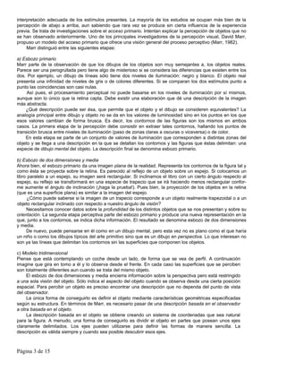 interpretación adecuada de los estímulos presentes. La mayoría de los estudios se ocupan más bien de la
percepción de abajo a arriba, aun sabiendo que rara vez se produce sin cierta influencia de la experiencia
previa. Se trata de investigaciones sobre el acceso primario. Intentan explicar la percepción de objetos que no
se han observado anteriormente. Uno de los principales investigadores de la percepción visual, David Marr,
propuso un modelo del acceso primario que ofrece una visión general del proceso perceptivo (Marr, 1982).
     Marr distinguió entre las siguientes etapas:

a) Esbozo primario
Marr parte de la observación de que los dibujos de los objetos son muy semejantes a, los objetos reales.
Parece ser una perogrullada pero tiene algo de misterioso si se considera las diferencias que existen entre los
dos. Por ejemplo, un dibujo de líneas sólo tiene dos niveles de iluminación: negro y blanco. El objeto real
presenta una infinidad de niveles de gris o de colores diferentes. Si se comparan los dos estímulos punto a
punto las coincidencias son casi nulas.
     Así pues, el procesamiento perceptual no puede basarse en los niveles de iluminación por sí mismos,
aunque son lo único que la retina capta. Debe existir una elaboración que dé una descripción de la imagen
más abstracta.
    ¿Qué descripción puede ser ésa, que permite que el objeto y el dibujo se consideren equivalentes? La
analogía principal entre dibujo y objeto no se da en los valores de luminosidad sino en los puntos en los que
esos valores cambian de forma brusca. Es decir, los contornos de las figuras son los mismos en ambos
casos. La primera etapa de la percepción debe consistir en extraer tales contornos, hallando los puntos de
transición brusca entre niveles de iluminación (paso de zonas claras a oscuras o viceversa) o de color.
    En esta etapa se parte de un conjunto de valores de iluminación que corresponden a distintas zonas del
objeto y se llega a una descripción en la que se detallan los contornos y las figuras que éstas delimitan: una
especie de dibujo mental del objeto. La descripción final se denomina esbozo primario.

b) Esbozo de dos dimensiones y media
Ahora bien, el esbozo primario da una imagen plana de la realidad. Representa los contornos de la figura tal y
como ésta se proyecta sobre la retina. Es parecido al reflejo de un objeto sobre un espejo. Si colocamos un
libro paralelo a un espejo, su imagen será rectangular. Si inclinamos el libro con un cierto ángulo respecto al
espejo, su reflejo se transformará en una especie de trapecio que se irá haciendo menos rectangular confor-
me aumente el ángulo de inclinación (¡haga la prueba!). Pues bien, la proyección de los objetos en la retina
(que es una superficie plana) es similar a la imagen del espejo.
      ¿Cómo puede saberse si la imagen de un trapecio corresponde a un objeto realmente trapezoidal o a un
objeto rectangular inclinado con respecto a nuestro ángulo de visión?
     Necesitamos conocer datos sobre la profundidad de los distintos objetos que se nos presentan y sobre su
orientación. La segunda etapa perceptiva parte del esbozo primario y produce una nueva representación en la
que, junto a los contornos, se indica dicha información. El resultado se denomina esbozo de dos dimensiones
y media.
     De nuevo, puede pensarse en él como en un dibujo mental, pero esta vez no es plano como el que haría
un niño o como los dibujos típicos del arte primitivo sino que es un dibujo en perspectiva. Lo que interesan no
son ya las líneas que delimitan los contornos sin las superficies que componen los objetos.

c) Modelo tridimensional
Piense que está contemplando un coche desde un lado, de forma que se vea de perfil. A continuación
imagine que gira en tomo a él y lo observa desde el frente. En cada caso las superficies que se perciben
son totalmente diferentes aun cuando se trata del mismo objeto.
     El esbozo de dos dimensiones y media encierra información sobre la perspectiva pero está restringido
a una sola visión del objeto. Sólo indica el aspecto del objeto cuando se observa desde una cierta posición
espacial. Para percibir un objeto es preciso encontrar una descripción que no dependa del punto de vista
del observador.
     La única forma de conseguirlo es definir el objeto mediante características geométricas especificadas
según su estructura. En términos de Marr, es necesario pasar de una descripción basada en el observador
a otra basada en el objeto.
     La descripción basada en el objeto se obtiene creando un sistema de coordenadas que sea natural
para la figura. A menudo, una forma de conseguirlo es dividir el objeto en partes que posean unos ejes
claramente delimitados. Los ejes pueden utilizarse para definir las formas de manera sencilla. La
descripción es válida siempre y cuando sea posible descubrir esos ejes.



Página 3 de 15
 
