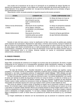 Una prueba de la importancia de los ejes en la percepción es la posibilidad de realizar figurillas de
alambre que representen animales u otros objetos aun cuando cada parte del animal esté formada por un
simple filamento. Si los alambres coinciden con los ejes de las distintas partes de los animales, la figura
será perfectamente reconocible.
    Resumiendo lo dicho, se puede presentar el siguiente esquema del proceso perceptivo:

             ETAPA                            CONSISTE EN                     PUEDE COMPARARSE CON
Esbozo primario.                  Descripción de los cambios               Un dibujo de líneas en el que se
                                  de iluminación que dan                   representen las siluetas de las
                                  lugar a contornos de las                 figuras.
                                  figuras.
Esbozo de dos dimensiones         Descripción de las superficies           Un dibujo en perspectiva realizado
y media.                          de los objetos, indicando                desde un cierto punto de
                                  la orientación y la profundidad          vista propio del observador.
                                  de cada una.
Modelo tridimensional.            Descripción de la forma                  Conjunto de figuras geométricas
                                  mediante partes que puedan               de ejes fácilmente detectables.
                                  definirse de manera natural.


     Durante el resto del tema vamos a tomar la clasificación de Marr como punto de partida para analizar
varios aspectos de la percepción. Repasaremos cada etapa y veremos cómo funciona. Aunque el sistema de
Marr se centra en el procesamiento de abajo a arriba, no hay que perder de vista el hecho de que cada una
de estas etapas está influida normalmente por un cierto procesamiento de arriba a abajo que influye en su
funcionamiento y resultados, de forma que el flujo dé información circula tanto del esbozo primario hacia el
modelo tridimensional como a la inversa, teniendo también en cuenta el conocimiento aprendido
anteriormente y almacenado en la memoria.


EL ESBOZO PRIMARIO

La importancia de los contornos

Según Marr, la búsqueda de contornos en la imagen es el primer paso de la percepción. De hecho, el papel
fundamental de los contornos en el procesamiento perceptual puede demostrarse mediante un resultado
experimental que probablemente le sorprenda: la eliminación de los contornos de una imagen produce
ceguera.
         Se trata del llamado efecto Ganzfeld (Ganzfeld es una palabra alemana que significa «campo
completo»). Se produce cuando un observador contempla un estímulo que no contiene cambios de niveles de
iluminación y, por tanto, no presenta contornos. El experimento original (Metzger, 1930) utilizaba una gran
pared blanca, pero es más fácil cubrirse los ojos con cucharillas o con una pelota de ping-pong partida en dos.
     En tales circunstancias, aparece una niebla que difumina la visión. Los colores desaparecen, aun cuando
el campo (por ejemplo la pelota de ping-pong) se ilumine con luces de colores, y al cabo de un tiempo ya no
puede verse nada. Da la impresión de haberse quedado ciego. Por supuesto la ceguera es sólo temporal.
Cuando vuelve a haber cambios de luminancia la visión se restablece (Cohen, 1958). El efecto Ganzfeld es
responsable de la llamada ceguera de la nieve que impide la visión cuando se está rodeado de nieve.
     Otra forma de obtener un efecto similar al Ganzfeld es impedir que la iluminación cambie a través del
tiempo. Es la llamada imagen retinal estabilizada. Para ello se utilizan unas lentillas que se mueven con el ojo
y que tienen un pequeño espejo (llamado difusor) que proyecta siempre la misma imagen sobre la retina. Los
contornos desaparecen por grupos hasta que la imagen completa desaparece. Si se tapa el espejo y después
vuelve a destaparse, la imagen reaparece. Y si se tapa y destapa rápidamente puede conseguirse que no
llegue a desaparecer la visión. El factor clave es la presencia de cambios de iluminación (p. ej., Cornsweet,
1956).
     La imagen estabilizada se relaciona con las alucinaciones que se producen en ocasiones cuando se



Página 4 de 15
 