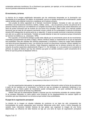contemplan estímulos monótonos. Es un fenómeno que aparece, por ejemplo, en los conductores que deben
recorrer grandes extensiones de terreno llano.


El movimiento y la forma

La técnica de la imagen estabilizada demuestra que las variaciones temporales en la iluminación son
importantes en la percepción. En efecto, el movimiento, que es un cambio temporal de la estimulación, puede
usarse también para detectar contornos y establecer así el esbozo primario.
     Una prueba de dicha capacidad es el llamado movimiento biológico. Consiste en atar una serie de
bombillas a las articulaciones (hombros, tobillos, rodillas, codos,…) de una persona y tomar una película de la
persona mientras camina por una habitación en completa oscuridad. En la película sólo puede observarse una
serie de puntos luminosos que se mueven de una forma muy compleja. Pese a todo, es a menudo posible
reconocer que se trata de una persona caminando incluso cuando se ha contemplado la película únicamente
durante 200 milisegundos (la quinta parte de un segundo). A veces se puede reconocer a personas concretas
con sólo ver su patrón de movimiento. También se puede detectar el sexo de la persona aunque únicamente
se iluminen los tobillos (p. ej., Johansson, 1976).
     Por supuesto, el movimiento biológico puede estar influido por el conocimiento previo de los movimientos
corporales (procesamiento de arriba a abajo). Ullman (1979a,b) realizó un experimento en el que se descarta
esa posibilidad. Para ello utilizaba dos cilindros trasparentes y concéntrico s sobre los cuales había dibujada
una serie de puntos dispuestos al azar. Los cilindros se movían en direcciones contrarias. Ullman captaba con
una cámara el movimiento de los cilindros. Cada fotograma registrado por la cámara contenía tan sólo un
conjunto de puntos esparcidos aleatoriamente (Figura 4.1). Sin embargo, si a una persona se le presenta la
película, es capaz de deducir que hay dos cilindros que giran en sentido contrario a partir únicamente de la
forma en que los puntos se desplazan entre sí.




     Los dos experimentos demuestran la capacidad para extraer información sobre la forma de los estímulos
a partir de los cambios en el movimiento. La forma en que se consigue es realmente misteriosa si se
considera que un mismo patrón de movimiento puede corresponder a una gran cantidad de estímulos
diferentes que se muevan de formas muy diferentes.
     Ullman cree que los observadores tienden a suponer que los movimientos proceden de cuerpos rígidos.
Si se consigue interpretar un cierto patrón como producto de los desplazamientos de cuerpos rígidos se
considera que esa interpretación es correcta aunque existan otras posibilidades.

El papel de la organización perceptual

La división de la imagen en siluetas rodeadas de contornos no se logra tan sólo comparando las
luminosidades de puntos adyacentes para encontrar diferencias entre ellos. Junto a dicha búsqueda de
carácter local, intervienen también factores de tipo global, que organizan la imagen de una forma
determinada. La influencia de tales factores se rige por una serie de leyes de organización perceptual



Página 5 de 15
 