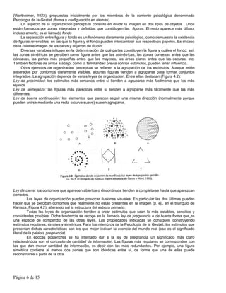 (Wertheimer, 1923), propuestas inicialmente por los miembros de la corriente psicológica denominada
Psicología de la Gestalt (forma o configuración en alemán).
     Un aspecto de la organización perceptual consiste en dividir la imagen en dos tipos de objetos. Unos
están formados por zonas integradas y definidas que constituyen las figuras. El resto aparece más difuso,
incluso amorfo; es el llamado fondo
     La separación entre figura y fondo es un fenómeno claramente psicológico, como demuestra la existencia
de figuras reversibles, en las que la figura y el fondo pueden intercambiar sus respectivos papeles. Es el caso
de la célebre imagen de las caras y el jarrón de Rubin.
     Diversas variables influyen en la determinación de qué partes constituyen la figura y cuáles el fondo: así,
las zonas simétricas se perciben como figura antes que las asimétricas, las zonas convexas antes que las
cóncavas, las partes más pequeñas antes que las mayores, las áreas claras antes que las oscuras, etc.
También factores de arriba a abajo, como la familiaridad previa con los estímulos, pueden tener influencia.
     Otros ejemplos de organización perceptual se refieren a la agrupación de los estímulos. Aunque estén
separados por contornos claramente visibles, algunas figuras tienden a agruparse para formar conjuntos
integrados. La agrupación depende de varias leyes de organización. Entre ellas destacan (Figura 4.2):
Ley de proximidad: los estímulos más cercanos entre sí tienden a agruparse más fácilmente que los más
lejanos.
Ley de semejanza: las figuras más parecidas entre sí tienden a agruparse más fácilmente que las más
diferentes.
Ley de buena continuación: los elementos que parecen seguir una misma dirección (normalmente porque
pueden unirse mediante una recta o curva suave) suelen agruparse.




Ley de cierre: los contornos que aparecen abiertos o discontinuos tienden a completarse hasta que aparezcan
cerrados.
          Las leyes de organización pueden provocar ilusiones visuales. En particular las dos últimas pueden
hacer que se perciban contornos que realmente no están presentes en la imagen (p. ej., en el triángulo de
Kanisza, Figura 4.2), alterando así la estructura del esbozo primario.
          Todas las leyes de organización tienden a crear estímulos que sean lo más estables, sencillos y
consistentes posibles. Dicha tendencia se recoge en la llamada ley de pregnancia o de buena forma que es
una especie de compendio de las otras leyes. Las propiedades indicadas se consiguen construyendo
estímulos regulares, simples y simétricos. Para los miembros de la Psicología de la Gestalt, los estímulos que
presentan dichas características son los que mejor indican la esencia del mundo real (ese es el significado
literal de la palabra pregnancia).
          En épocas posteriores se ha intentado dar a la ley de pregnancia un significado más claro
relacionándola con el concepto de cantidad de información. Las figuras más regulares se corresponden con
las que dan menor cantidad de información, es decir con las más redundantes. Por ejemplo, una figura
simétrica contiene al menos dos partes que son idénticas entre sí, de forma que una de ellas puede
reconstruirse a partir de la otra.




Página 6 de 15
 
