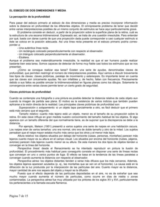 EL ESBOZO DE DOS DIMENSIONES Y MEDIA

La percepción de la profundidad

Para pasar del esbozo primario al esbozo de dos dimensiones y media es preciso incorporar información
sobre la distancia en profundidad de los diferentes objetos. El omnipresente problema de tener que decidir
entre varias interpretaciones posibles de un mismo conjunto de estímulos se hace aquí particularmente grave.
        El problema consiste en deducir, a partir de la proyección sobre la superficie plana de la retina, cuál es
la estructura de una escena tridimensional. Expresado así, se trata de una cuestión irresoluble. Para entender
por qué, basta con darse cuenta de que una proyección dada puede corresponder a casi cualquier estímulo si
éste se coloca en la posición adecuada. Así una línea recta presente en el esbozo primario podría corres-
ponder a:
        - Una auténtica línea recta.
        - Un rectángulo colocado perpendicularmente con respecto al observador.
        - Un triángulo colocado perpendicularmente al observador.
        - Etcétera.
Aunque el problema sea matemáticamente irresoluble, la realidad es que el ser humano puede realizar
bastante bien esta tarea. Somos capaces de detectar de forma muy fiable casi todos los estímulos que se nos
presentan.
        ¿Cómo se consigue realizar esa tarea? Existen una serie de ayudas, denominadas claves de
profundidad, que permiten restringir el número de interpretaciones posibles. Aquí vamos a discutir brevemente
tres tipos de claves: claves pictóricas, paralaje de movimiento y estereopsis. Es importante tener en cuenta
que las claves son únicamente ayudas. No son infalibles y, de hecho, fallan con frecuencia. Precisamente
debido a sus fallos es posible simular la tridimensionalidad en figuras planas como los dibujos. Solamente la
convergencia entre varias claves permite tener un cierto grado de seguridad.

Claves pictóricas de profundidad

Cuando se contempla una fotografía o una pintura es posible detectar la distancia relativa de cada objeto aun
cuando la imagen de partida sea plana. El motivo es la existencia de varios indicios que también pueden
aplicarse a la visión directa de la realidad. Las principales claves pictóricas de profundidad son:
         Superposición o solapamiento: si un objeto tapa parcialmente a otro, es fácil deducir que el primero
está más cercano que el segundo.
         Tamaño relativo: cuanto más lejano está un objeto, menor es el tamaño de su proyección sobre la
retina. En esta clave influye en gran medida nuestro conocimiento del tamaño habitual de los objetos. Si algo
aparece con un tamaño diferente del que normalmente tiene, es de suponer que la discrepancia se debe a la
distancia.
         Por ejemplo, Ittelson (1951) presentó a varios sujetos una serie de naipes en una habitación oscura.
Los naipes eran de varios tamaños: uno era normal, otro era de doble tamaño y otro de la mitad. Los sujetos
pensaban que el naipe mayor estaba mucho más cerca que los otros y el menor más lejos.
        Altura relativa: los objetos situados por debajo del horizonte (casas, personas, montañas) parecen más
lejanos cuanto mayor es su altura en el campo visual. Los situados por encima del horizonte (nubes, pájaros,
aviones) parecen más lejanos cuanto menor es su altura. De esta manera los dos tipos de objetos tienden a
converger en la línea del horizonte.
        Perspectiva lineal: desde el Renacimiento se ha intentado reproducir en pintura la ilusión de
profundidad. El procedimiento más habitual para conseguirlo consiste en disponer una serie de líneas rectas
que converjan en uno o varios puntos de fuga. El efecto se basa en la tendencia de las líneas paralelas a
converger cuando aumenta la distancia con respecto al observador.
        Perspectiva aérea: los objetos distantes tienden a verse más difusos que los más cercanos. Además,
los objetos lejanos aparecen azulados (p. ej., las montañas que se ven en el horizonte). La causa está en la
difracción de la luz producida por la interposición de las partículas del aire. Cuanto mayor es la distancia,
mayor cantidad de aire nos separa del objeto y mayor es la difusión.
        Puesto que el efecto depende de las partículas depositadas en el aire, no es de extrañar que sea
mucho mayor cuando aumenta el número de partículas, como ocurre en días de niebla o zonas
contaminadas. La perspectiva aérea fue muy utilizada por los pintores de los siglos XV y XVI, particularmente
los pertenecientes a la llamada escuela flamenca.




Página 7 de 15
 