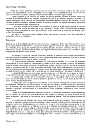 Movimiento y profundidad

        Todas las claves pictóricas consideran que el observador permanece estático, por ello pueden
aplicarse a la percepción de pinturas y fotografías. Sin embargo, en las situaciones reales el observador suele
estar en movimiento constante. De hecho, el movimiento facilita el cálculo de la profundidad.
        Cuando viajamos en un vehículo, los objetos del paisaje parecen moverse al mismo tiempo que
nosotros. El movimiento exacto, sin embargo, depende del punto al que estemos dirigiendo la mirada. Los
objetos más lejanos que el punto de enfoque parecen moverse en la misma dirección que nosotros. Los más
cercanos parecen moverse en dirección contraria a nosotros. Además, los objetos más lejanos se mueven
mucho más lentamente que los más cercanos.
         El fenómeno se denomina paralaje de movimiento. A partir de él es posible deducir la distancia
aproximada de cada uno de los estímulos (p. ej., Carpenter y Dugan, 1983). A la capacidad de extraer
información sobre profundidad a partir del movimiento de los objetos se le denomina en general efecto
cinético de profundidad.
         Así pues, el movimiento puede utilizarse tanto para extraer contornos como para averiguar la
profundidad relativa de los objetos.

Estereopsis

Otras claves de profundidad dependen del funcionamiento y disposición de los ojos. Algunas claves tienen
que ver con indicadores fisiológicos. Así la clave de convergencia consiste en captar, mediante receptores
especializados, hasta qué punto las líneas de visión de los dos ojos convergen o divergen. Cuando un objeto
está cercano los ojos se moverán hacia dentro, convergiendo la dirección de las miradas. Cuando un objeto
está lejano el movimiento será el inverso.

         Sin embargo, la principal clave de profundidad asociada al sistema ocular consiste en la diferencia
entre las imágenes que inciden en cada ojo. A dicha diferencia se le denomina disparidad binocular. A la clave
de profundidad a la que dan lugar se la llama esteropsis.
         Las dos pupilas se encuentran separadas por una distancia de hasta 6,5 cm. Las dos imágenes
diferentes que se producen debido a esa separación deben fundirse para dar lugar a una sola. La posibilidad
de fundir ambas imágenes se encuentra tremendamente limitada. De hecho sólo en una parte del campo
visual se consigue unirlas. En el resto se produce una visión doble denominada diplopia. Normalmente no
somos conscientes de la diplopia porque el punto en el que fijamos la mirada, que es al que normalmente se
le presta atención, siempre está en el área en el que las dos imágenes se funden (llamada área de Panum).
         La disparidad binocular se hace mayor cuanto más grande es la distancia con respecto al punto de
enfoque de la mirada. De esa forma se obtiene información de la distancia a la que se encuentra cada objeto.
         El lector puede constatar por sí mismo el fenómeno de la estereopsis simplemente colocando dos
dedos a diferentes distancias. Si se enfoca el dedo más distante, el cercano se verá doble. Si se enfoca el
lejano, se verá doble el más próximo.
         La estereopsis tiene una aplicación espectacular en los llamados estereogramas. Suelen consistir en
 dos imágenes formadas por puntos dispuestos al azar y que son idénticas entre sí excepto por una zona (p.
 ej., un cuadrado) que está desplazada en una imagen respecto a la otra. El desplazamiento se produce
 moviendo los puntos correspondientes al cuadrado en una de las imágenes y rellenando el hueco con más
 puntos al azar.
         Cuando se observa cada imagen de forma normal no es posible percibir ninguna imagen significativa,
 sólo un conjunto de puntos. Pero si se consigue que cada imagen sea percibida por un ojo diferente, las dos
 vistas se fundirán y se tendrá la impresión de que el cuadrado se levanta y flota por delante del plano del
 papel.
         Los procedimientos utilizados para enviar cada imagen a un ojo son variados. Puede hacerse, por
 ejemplo, a) separando las dos imágenes mediante un espejo colocado verticalmente; b) si se dibujan las dos
 imágenes ligeramente desplazadas una con respecto a la otra y se pinta una imagen de azul y otra de rojo,
 pueden utilizarse unas gafas con un filtro rojo en un ojo y un filtro azul en el otro para separar las imágenes;
 e) si se dibujan las dos imágenes ligeramente desplazadas una con respecto a la otra y se enfoca un punto
 más lejano que el que corresponde con el papel, puede hacerse que las imágenes tengan el grado de
 disparidad justo para que se produzca el efecto. Este último procedimiento se denomina estereograma de una
 sola imagen, porque las dos imágenes son indistinguibles entre sí cuando se observan normalmente, y es el



Página 8 de 15
 