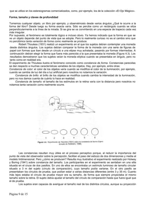 que se utiliza en los estereogramas comercializados, como, por ejemplo, los de la colección «El Ojo Mágico».

Forma, tamaño y claves de profundidad

Tomemos cualquier objeto, un libro por ejemplo, y observémoslo desde varios ángulos ¿Qué le ocurre a la
forma del libro? Desde luego su forma exacta varía. Sólo se percibe como un rectángulo cuando se sitúa
perpendicularmente a la línea de la mirada. Si se gira se va convirtiendo en una especie de trapecio cada vez
más irregular.
Por supuesto, el fenómeno es totalmente lógico e incluso obvio. Ya hemos indicado que la forma en que se
ve un objeto depende del punto de vista que se adopte. Pero lo realmente curioso no es el cambio sino que
no percibimos tanta variación de forma como realmente se produce.
         Robert Thouless (1931) realizó un experimento en el que los sujetos debían contemplar una moneda
 desde distintos ángulos. Los sujetos debían comparar la forma de la moneda con una serie de figuras de
 papel con formas que iban desde un círculo a una elipse muy achatada, pasando por formas intermedias. A
 continuación debían elegir la forma que fuera más parecida a la que presentaba la moneda (Figura 4.3). Los
 resultados demostraron que los sujetos veían la moneda elíptica cuando se presentaba en ángulo, pero no
 tanto como en realidad era.
El experimento de Thouless ilustra el fenómeno conocido como constancia de forma. Constancias parecidas
se dan respecto a muchas características variables de los objetos. Hay, por ejemplo, entre otras:
Constancia de color: el color de los objetos varía cuando se modifica el color de la iluminación, por ejemplo,
cuando se cambia de luz del día a luz artificial pero nosotros no notamos la variación.
      Constancia de brillo: el brillo de los objetos se modifica cuando cambia la intensidad de la iluminación,
pero no nos damos cuenta de cuánto lo hace en realidad.
      Constancia de tamaño: el tamaño de los estímulos en la retina varía con la distancia pero nosotros no
notamos tanta variación como realmente ocurre.




        Las constancias resultan muy útiles en el proceso perceptivo porque, al reducir la importancia del
punto de vista del observador sobre la percepción, facilitan el paso del esbozo de dos dimensiones y media al
modelo tridimensional. Pero ¿cómo se producen? Resulta muy ilustrativo el experimento realizado por Holway
y Boring (1941) sobre constancia del tamaño. Los participantes en el experimento se sentaban en una silla
situada en el cruce de dos pasillos. En uno de ellos se encontraba un estímulo luminoso de tamaño circular
situado a 3 m del sujeto (círculo de comparación), cuyo tamaño podía variarse. En el otro pasillo se
presentaban los círculos de prueba, que podían estar a varias distancias diferentes (entre 3 y 35 m). Cuanto
más lejos estaba el círculo de prueba mayor era su tamaño, de forma que siempre proyectaba el mismo
tamaño sobre la retina. El sujeto debía ajustar el tamaño del círculo de comparación hasta que fuera igual que
el de prueba.
        Los sujetos eran capaces de averiguar el tamaño real de los distintos círculos, aunque su proyección


Página 9 de 15
 