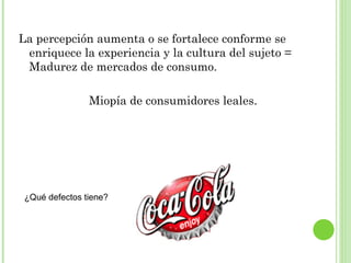La percepción aumenta o se fortalece conforme se enriquece la experiencia y la cultura del sujeto = Madurez de mercados de consumo. Miopía de consumidores leales. ¿Qué defectos tiene? 