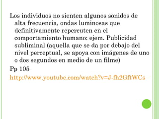 Los individuos no sienten algunos sonidos de alta frecuencia, ondas luminosas que definitivamente repercuten en el comportamiento humano: ejem. Publicidad subliminal (aquella que se da por debajo del nivel perceptual, se apoya con imágenes de uno o dos segundos en medio de un filme) Pp 105 http://www.youtube.com/watch?v=J-fh2GftWCs 