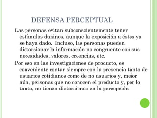 DEFENSA PERCEPTUAL Las personas evitan subconscientemente tener estímulos dañinos, aunque la exposición a éstos ya se haya dado.  Incluso, las personas pueden distorsionar la información no congruente con sus necesidades, valores, creencias, etc. Por eso en las investigaciones de producto, es conveniente contar siempre con la presencia tanto de usuarios cotidianos como de no usuarios y, mejor aún, personas que no conocen el producto y, por lo tanto, no tienen distorsiones en la percepción 