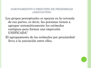 AGRUPAMIENTO O PRINCIPIO DE PROXIMIDAD (ASOCIACIÓN) Los grupos perceptuales se apoyan en la cercanía de sus partes, es decir, las personas tienen a agrupar automáticamente los estímulos contiguos para formar una impresión UNIFICADA” El agrupamiento de los estímulos por proximidad lleva a la asociación entre ellos. 
