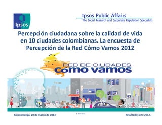 Percepción ciudadana sobre la calidad de vida
    en 10 ciudades colombianas. La encuesta de
      Percepción de la Red Cómo Vamos 2012




                                   © 2013 Ipsos.
Bucaramanga, 20 de marzo de 2013                   Resultados año 2012.
 