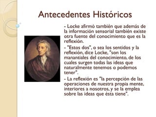 Antecedentes Históricos
Hume se concentró en
las ideas, discriminó
claramente entre lo que
llamó impresiones, es
decir los datos sensibles
obtenidos por la mente a
través de la sensación, y
sus copias, las ideas
preservadas en la
memoria y usadas en la
imaginación.
 