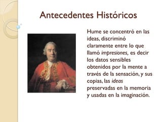 Antecedentes Históricos
"Una impresión hiere
primero los sentidos y hace
que percibamos frío o calor,
hambre o sed, placer o dolor
de una u otra especie. De
esta impresión hay una
copia tomada por la mente...;
a esto llamamos una idea".
Hume decía que la
diferencia entre ellas
"consiste en los grados de
fuerza y vivacidad con que
hieren la mente y se abren
paso hasta nuestro pensar o
 