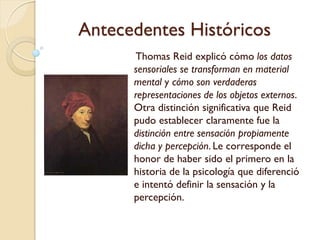 Antecedentes Históricos
- En Francia, Étienne de
Condillac analizó
exhaustivamente la doctrina
sensacionista e hizo de los
sentidos y la sensación la fuente
de la conciencia y de todos sus
fenómenos.
- Sostenía que la mente era
engendrada por las sensaciones
e ilustraba su opinión con el
famoso ejemplo de la inanimada
estatua de mármol. Esta estatua
adquiere vida y se convierte en
un individuo que piensa, siente y
quiere sólo a través de las
sensaciones y la experiencia
sensorial
 