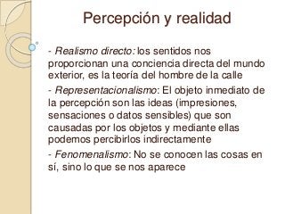 Percepción y realidad
- Realismo directo: los sentidos nos
proporcionan una conciencia directa del mundo
exterior, es la teoría del hombre de la calle
- Representacionalismo: El objeto inmediato de
la percepción son las ideas (impresiones,
sensaciones o datos sensibles) que son
causadas por los objetos y mediante ellas
podemos percibirlos indirectamente
- Fenomenalismo: No se conocen las cosas en
sí, sino lo que se nos aparece
 