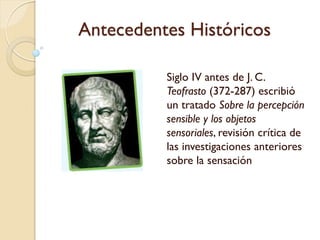 Antecedentes Históricos
Siglo IV antes de J. C.
Teofrasto (372-287)
escribió un tratado Sobre
la percepción sensible y
los objetos sensoriales,
revisión crítica de las
investigaciones anteriores
sobre la sensación
 