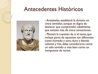 Antecedentes Históricos
- Aristóteles estableció la división en
cinco sentidos, aunque es digno de
destacar que comprendió
cabalmente que existen más de
cinco sensaciones.
- Planteó la cuestión de si el tacto,
que incluye pares de opuestos tan
diferentes como húmedo y seco,
duro y blando, caliente y frío, debe
considerarse como un solo sentido o
más bien como un compuesto de
varios.
 