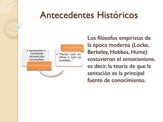Antecedentes Históricos
- Locke afirmó también que además
de la información sensorial también
existe otra fuente del conocimiento
que es la reflexión.
- "Estos dos", o sea los sentidos y la
reflexión, dice Locke, "son los
manantiales del conocimiento, de los
cuales surgen todas las ideas que
naturalmente tenemos o podemos
tener".
- La reflexión es "la percepción de
las operaciones de nuestra propia
mente, interiores a nosotros, y se la
emplea sobre las ideas que ésta
tiene".
 