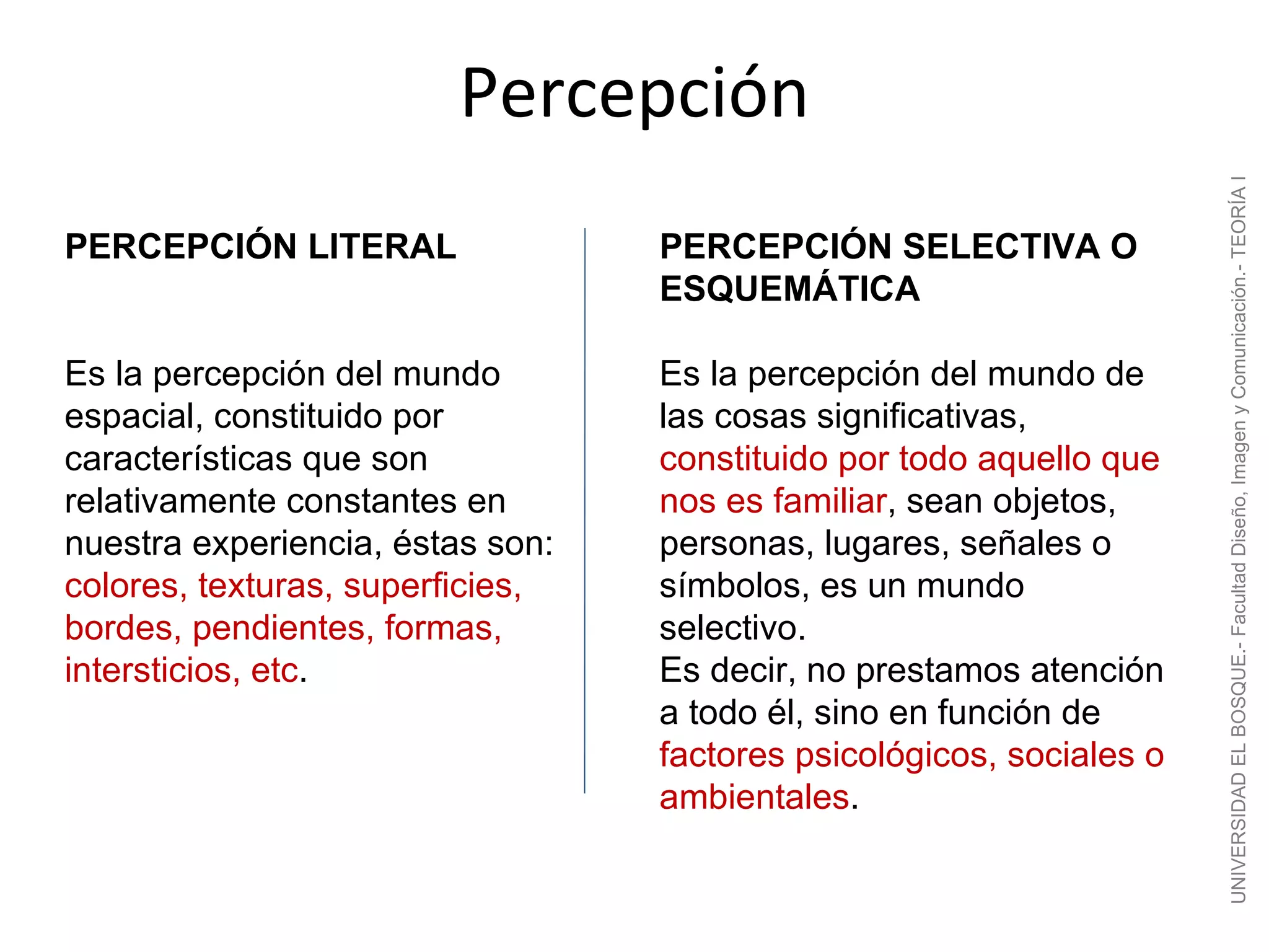 Percepción




                                                                      UNIVERSIDAD EL BOSQUE.- Facultad Diseño, Imagen y Comunicación.- TEORÍA I
PERCEPCIÓN LITERAL                PERCEPCIÓN SELECTIVA O
                                  ESQUEMÁTICA

Es la percepción del mundo        Es la percepción del mundo de
espacial, constituido por         las cosas significativas,
características que son           constituido por todo aquello que
relativamente constantes en       nos es familiar, sean objetos,
nuestra experiencia, éstas son:   personas, lugares, señales o
colores, texturas, superficies,   símbolos, es un mundo
bordes, pendientes, formas,       selectivo.
intersticios, etc.                Es decir, no prestamos atención
                                  a todo él, sino en función de
                                  factores psicológicos, sociales o
                                  ambientales.
 