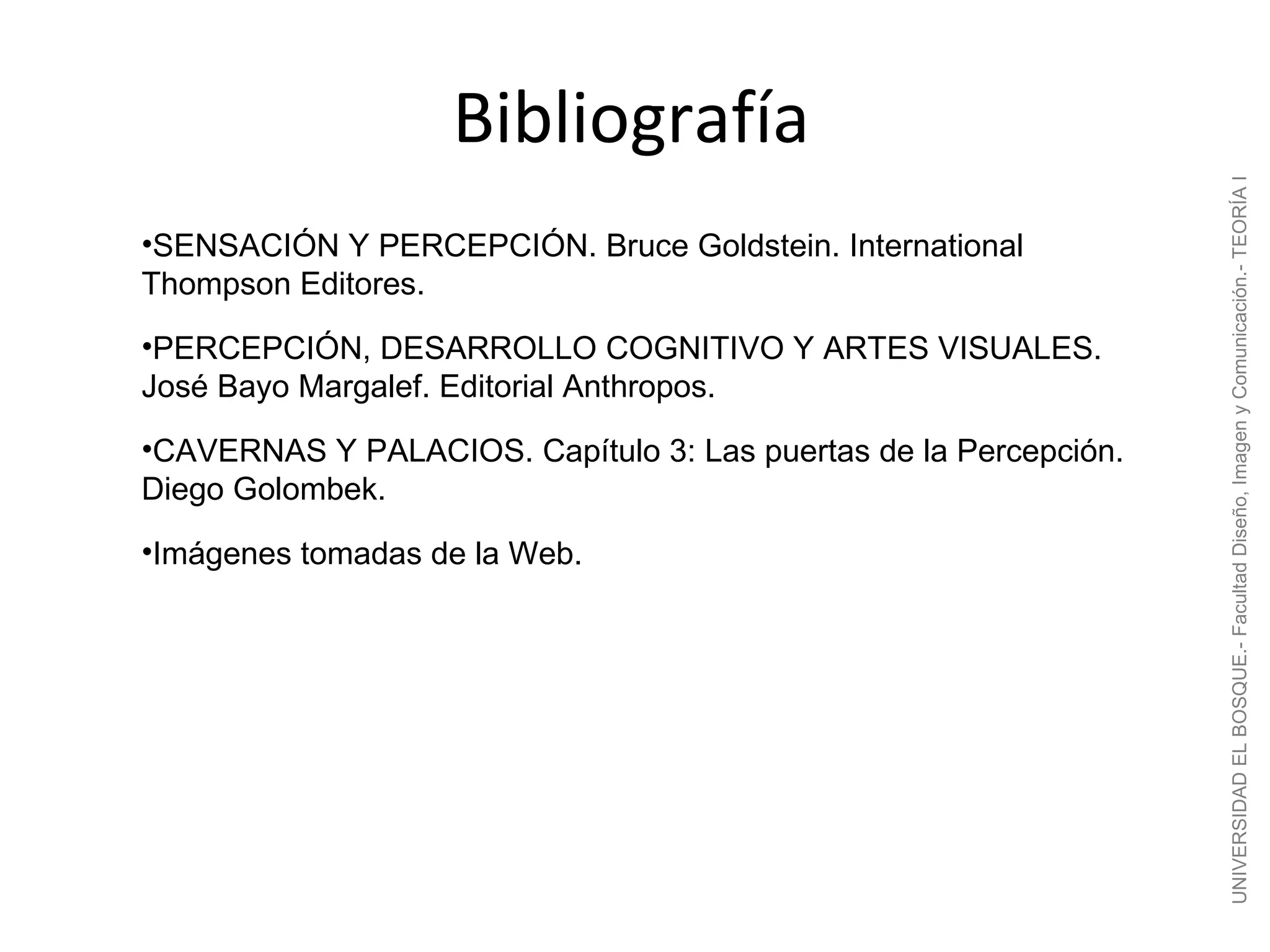 Bibliografía




                                                                  UNIVERSIDAD EL BOSQUE.- Facultad Diseño, Imagen y Comunicación.- TEORÍA I
•SENSACIÓN Y PERCEPCIÓN. Bruce Goldstein. International
Thompson Editores.
•PERCEPCIÓN, DESARROLLO COGNITIVO Y ARTES VISUALES.
José Bayo Margalef. Editorial Anthropos.
•CAVERNAS Y PALACIOS. Capítulo 3: Las puertas de la Percepción.
Diego Golombek.
•Imágenes tomadas de la Web.
 
