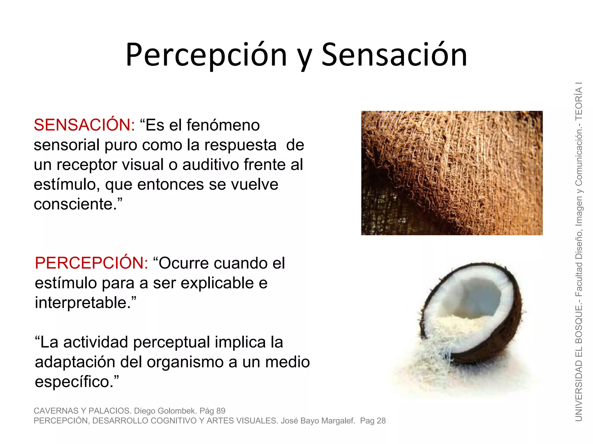 Percepción y Sensación




                                                                                UNIVERSIDAD EL BOSQUE.- Facultad Diseño, Imagen y Comunicación.- TEORÍA I
SENSACIÓN: “Es el fenómeno
sensorial puro como la respuesta de
un receptor visual o auditivo frente al
estímulo, que entonces se vuelve
consciente.”


PERCEPCIÓN: “Ocurre cuando el
estímulo para a ser explicable e
interpretable.”

“La actividad perceptual implica la
adaptación del organismo a un medio
específico.”
CAVERNAS Y PALACIOS. Diego Golombek. Pág 89
PERCEPCIÓN, DESARROLLO COGNITIVO Y ARTES VISUALES. José Bayo Margalef. Pag 28
 