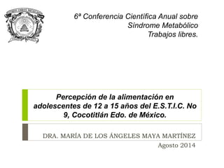 6ª Conferencia Científica Anual sobre 
Síndrome Metabólico 
Trabajos libres. 
Percepción de la alimentación en 
adolescentes de 12 a 15 años del E.S.T.I.C. No 
9, Cocotitlán Edo. de México. 
DRA. MARÍA DE LOS ÁNGELES MAYA MARTÍNEZ 
Agosto 2014 
 