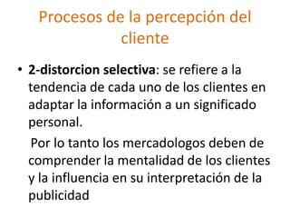 Procesos de la percepción del
cliente
• 2-distorcion selectiva: se refiere a la
tendencia de cada uno de los clientes en
adaptar la información a un significado
personal.
Por lo tanto los mercadologos deben de
comprender la mentalidad de los clientes
y la influencia en su interpretación de la
publicidad
 