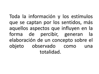 Toda la información y los estímulos
que se captan por los sentidos, más
aquellos aspectos que influyen en la
forma de percibir, generan la
elaboración de un concepto sobre el
objeto observado como una
totalidad.
 